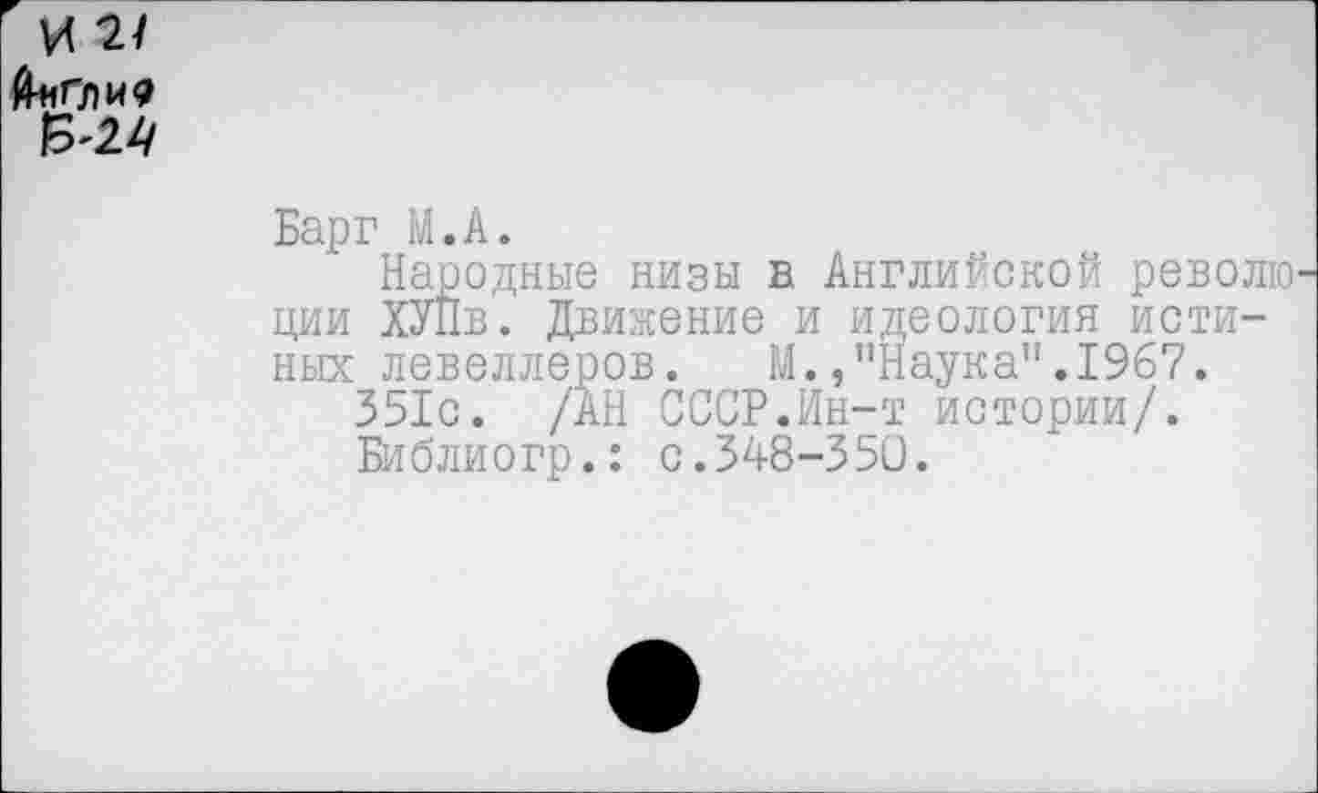 ﻿И 2/ Й*Г.ЛИ<? 6'24
Барг М.А.
Народные низы в Английской револю ции ХУПв. Движение и идеология исти-ных левеллеров. М.,"Наука”.1967.
351с. /АН СССР.Ин-т истории/.
Библиогр.: с.348-350.